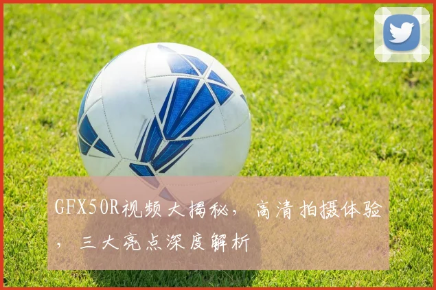 GFX50R视频大揭秘，高清拍摄体验，三大亮点深度解析