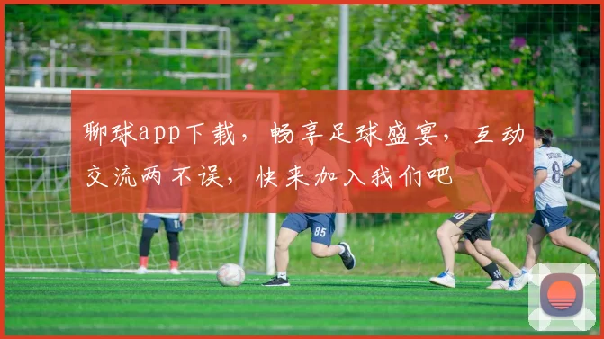 聊球app下载，畅享足球盛宴，互动交流两不误，快来加入我们吧